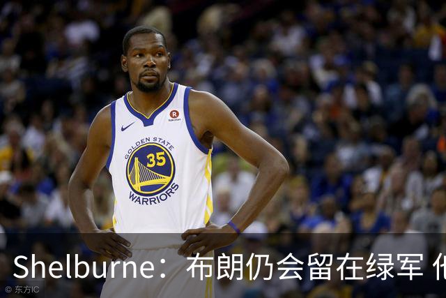 Shelburne：布朗仍会留在绿军 他不是感情受伤就申请交易的人